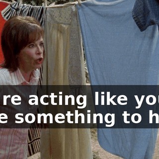 You're acting like you have something to hide!