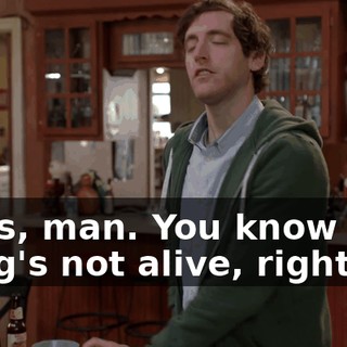 Jesus, man. You know that thing's not alive, right?