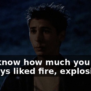 We know how much you always liked fire, explosions.