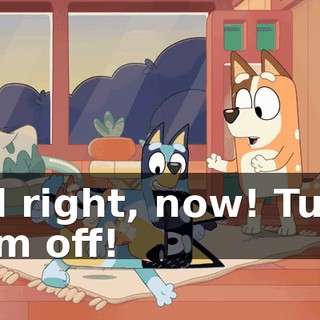 All right, now! Turn him off!