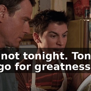 But not tonight. Tonight we go for greatness.