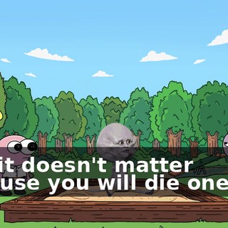 And it doesn't matter because you will die one day.