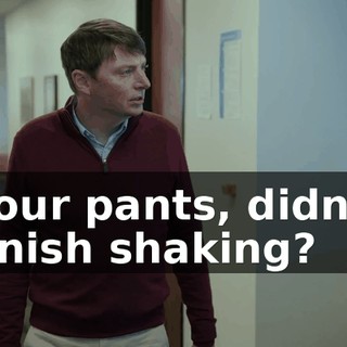Your pants, didn't finish shaking?