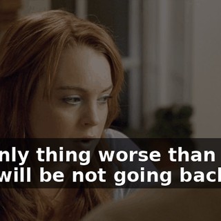 No. Only thing worse than going back will be not going back.