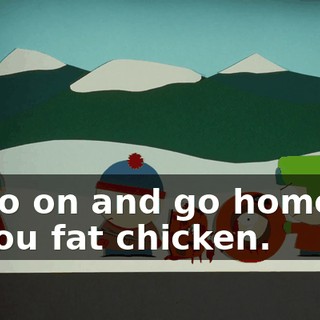 Go on and go home, you fat chicken.