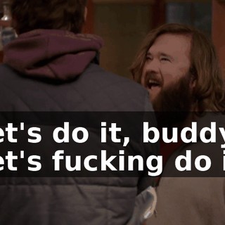 Let's do it, buddy! Let's fucking do it!