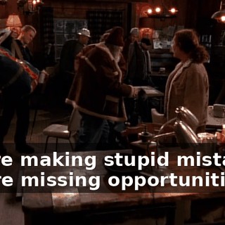 You're making stupid mistakes, you're missing opportunities.