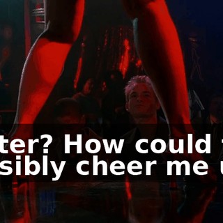 Better? How could this possibly cheer me up?