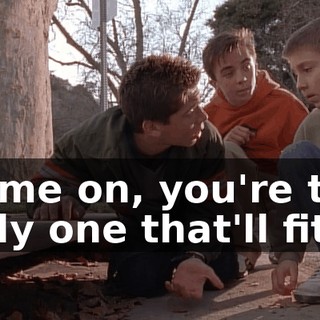 Come on, you're the only one that'll fit.