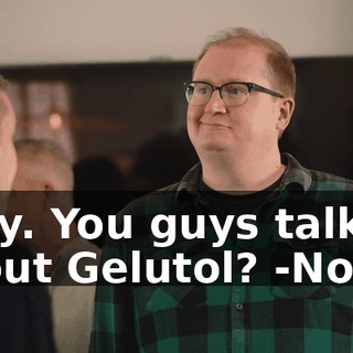 -Hey. You guys talking about Gelutol? -No.