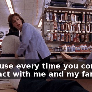 Because every time you come in contact with me and my family,