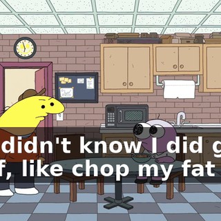 You didn't know I did good stuff, like chop my fat off