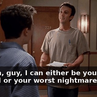 Listen, guy, I can either be your best friend or your worst nightmare.