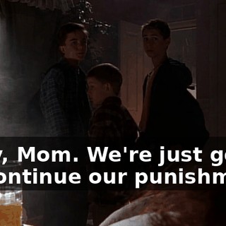 Okay, Mom. We're just gonna go continue our punishment.