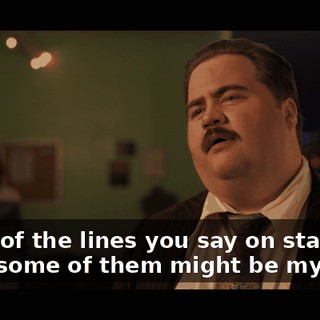 Some of the lines you say on stage, I think some of them might be my lines.
