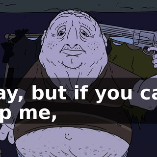 Okay, but if you can't help me,