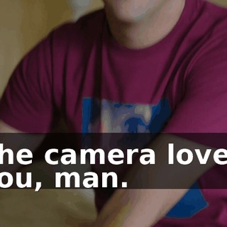 The camera loved you, man.