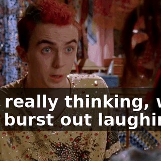 was really thinking, we'd just burst out laughing.