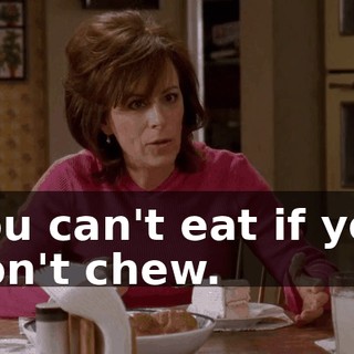 You can't eat if you don't chew.