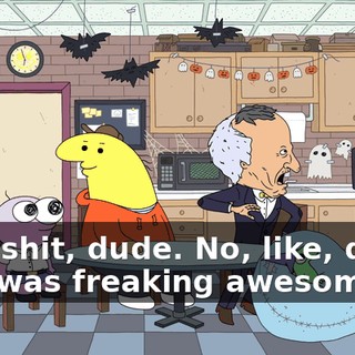 Holy shit, dude. No, like, dude, that was freaking awesome.