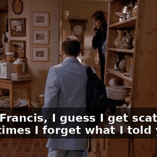 Look, Francis, I guess I get scattered. Sometimes I forget what I told you,