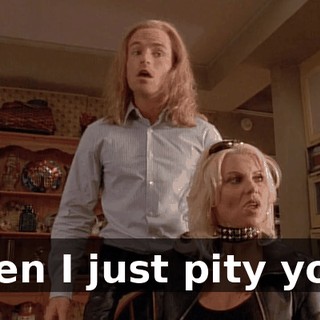 then I just pity you.