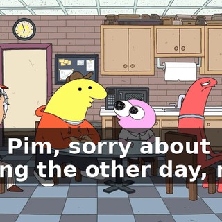 Hey, Pim, sorry about bailing the other day, man,
