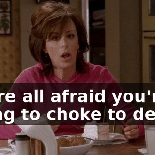 We're all afraid you're going to choke to death.