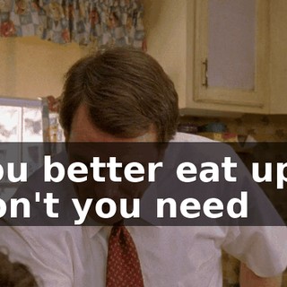 You better eat up-- don't you need