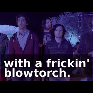 with a frickin' blowtorch.