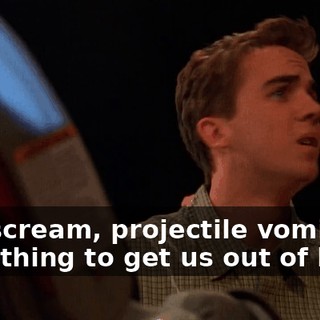 Cry, scream, projectile vomit! Do something to get us out of here!
