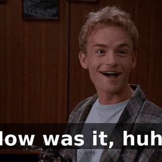 How was it, huh?