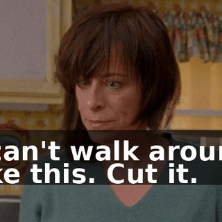 I can't walk around like this. Cut it.
