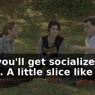 Oh, you'll get socialized, all right. A little slice like you.