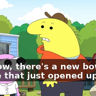 Y'know, there's a new bowling place that just opened up,