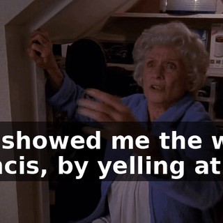 You showed me the way, Francis, by yelling at me.