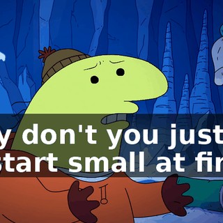Why don't you just try to start small at first,