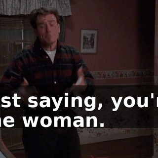 Just saying, you're the woman.