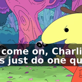 Oh, come on, Charlie. Let's just do one quest.