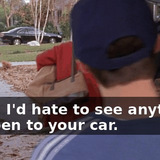 Well, I'd hate to see anything happen to your car.