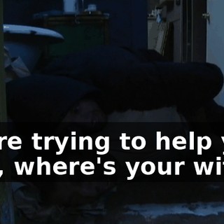 We're trying to help you. Hey, where's your wife?