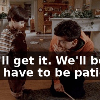 You'll get it. We'll both just have to be patient.