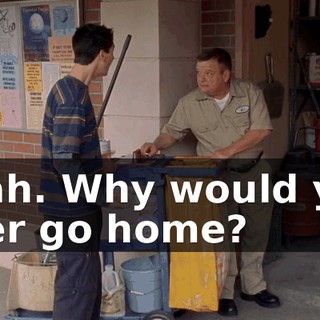 Yeah. Why would you ever go home?