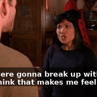 You were gonna break up with me! You think that makes me feel safe?