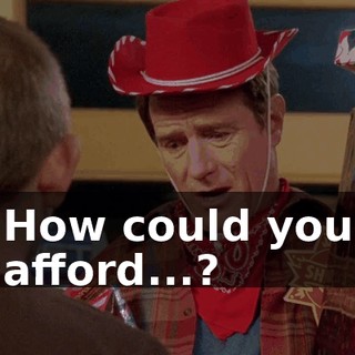 How could you afford...?