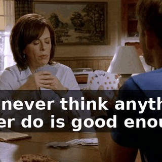 You never think anything I ever do is good enough!