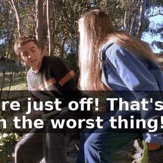 You're just off! That's not even the worst thing!