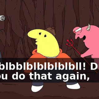 Blblblbblblblblblbll! Dude, if you do that again,