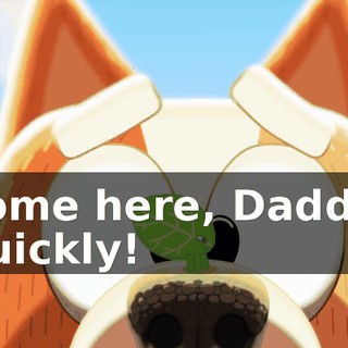 Come here, Daddy! Quickly!