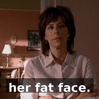 her fat face.